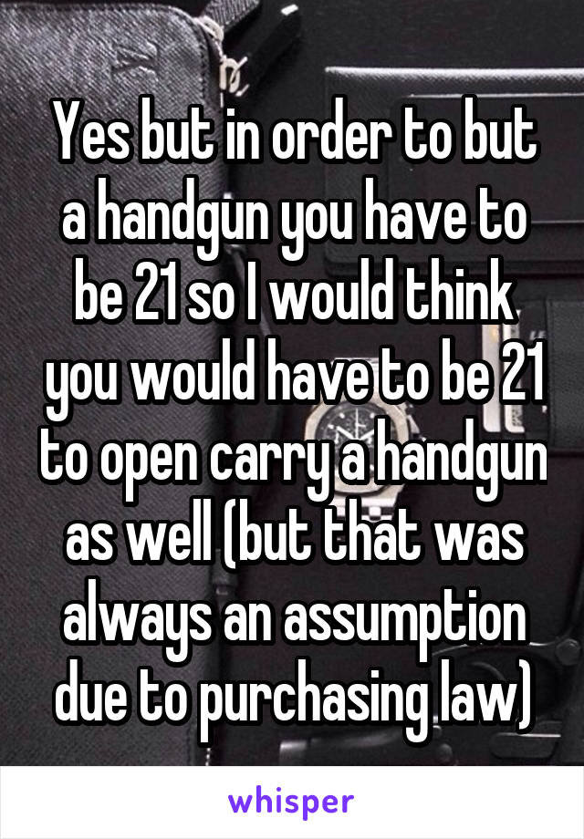 Yes but in order to but a handgun you have to be 21 so I would think you would have to be 21 to open carry a handgun as well (but that was always an assumption due to purchasing law)