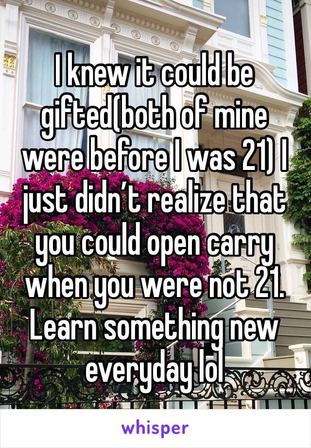 I knew it could be gifted(both of mine were before I was 21) I just didn’t realize that you could open carry when you were not 21. Learn something new everyday lol 