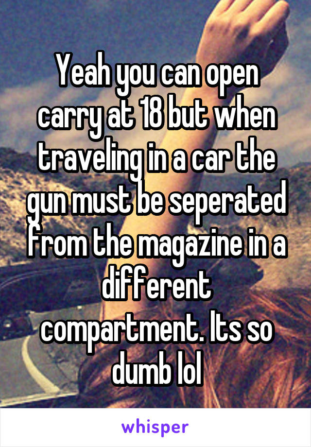 Yeah you can open carry at 18 but when traveling in a car the gun must be seperated from the magazine in a different compartment. Its so dumb lol