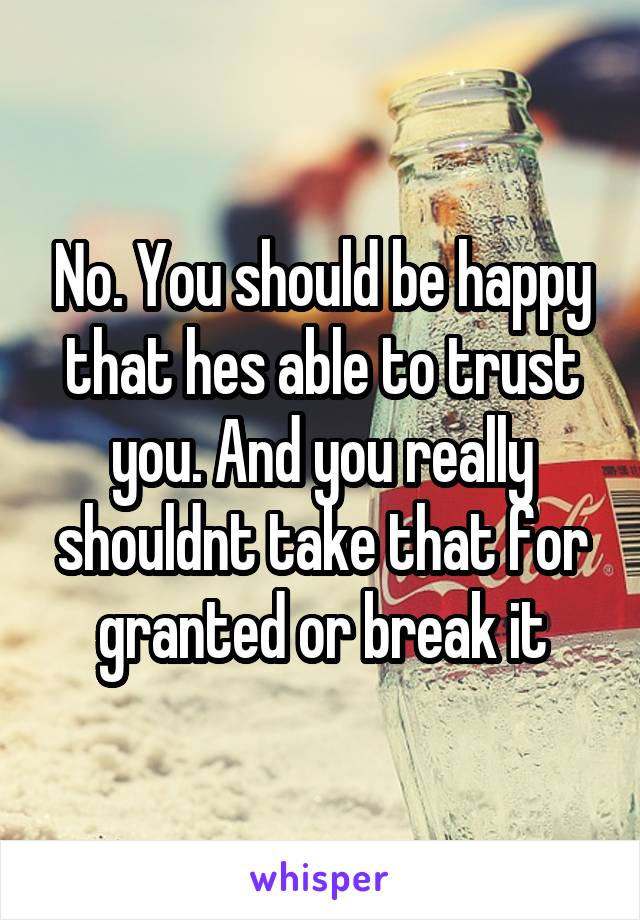 No. You should be happy that hes able to trust you. And you really shouldnt take that for granted or break it