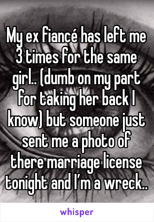 My ex fiancé has left me 3 times for the same girl.. (dumb on my part for taking her back I know) but someone just sent me a photo of there marriage license tonight and I’m a wreck..