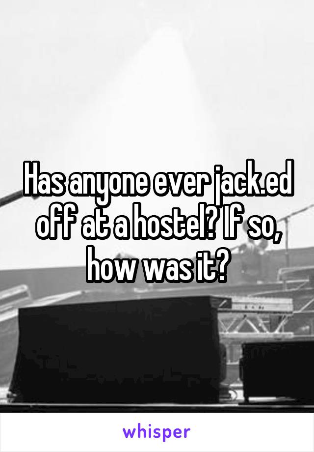 Has anyone ever jack.ed off at a hostel? If so, how was it?