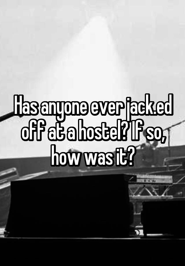 Has anyone ever jack.ed off at a hostel? If so, how was it?