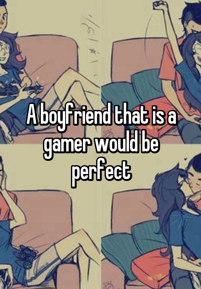 A boyfriend that is a gamer would be perfect