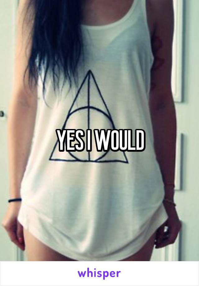 YES I WOULD
