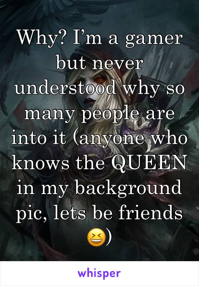 Why? I’m a gamer but never understood why so many people are into it (anyone who knows the QUEEN in my background pic, lets be friends 😆)