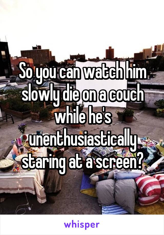 So you can watch him slowly die on a couch while he's unenthusiastically staring at a screen?