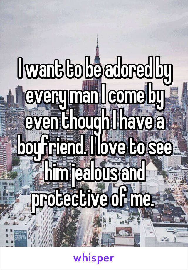 I want to be adored by every man I come by even though I have a boyfriend. I love to see him jealous and protective of me. 