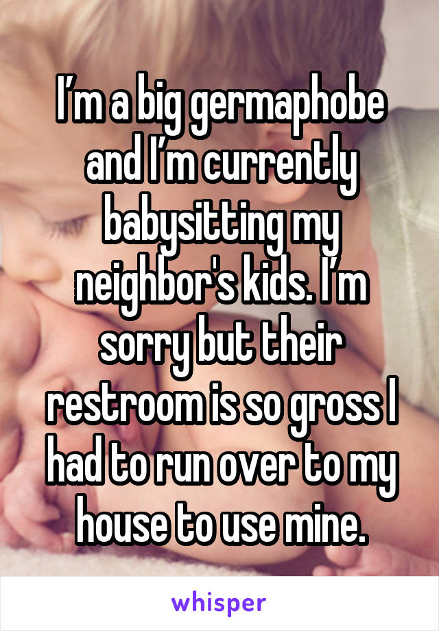 I’m a big germaphobe and I’m currently babysitting my neighbor's kids. I’m sorry but their restroom is so gross I had to run over to my house to use mine.