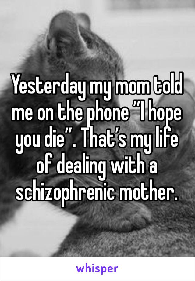 Yesterday my mom told me on the phone ”I hope you die”. That’s my life of dealing with a schizophrenic mother.