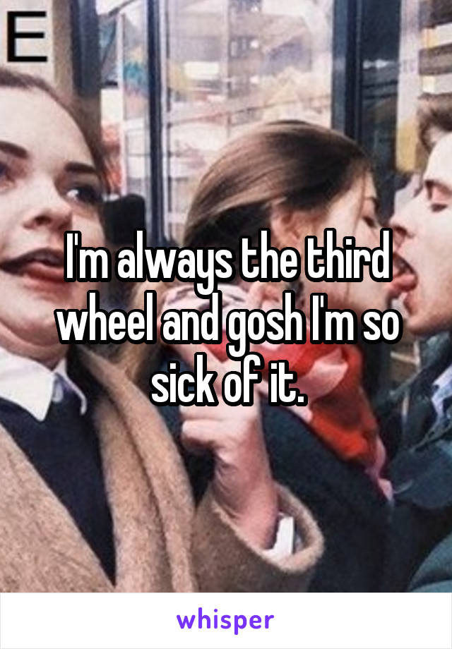 I'm always the third wheel and gosh I'm so sick of it.