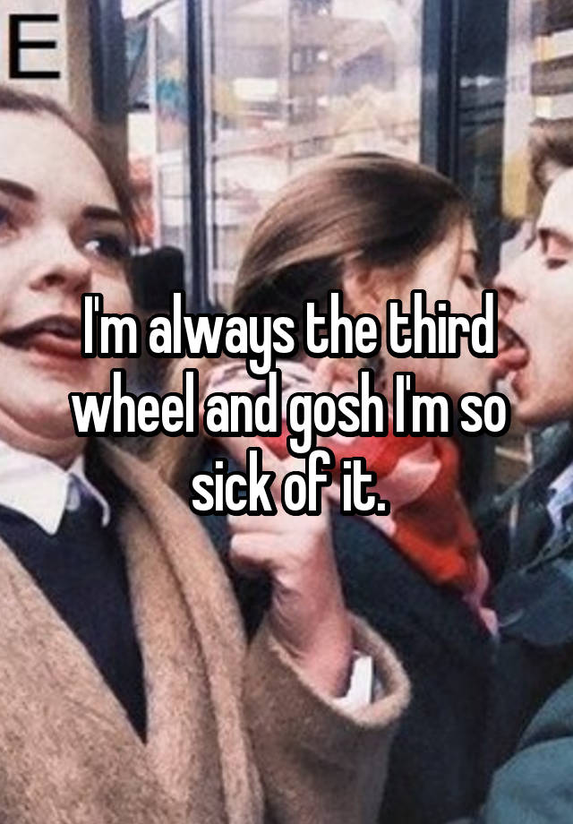 I'm always the third wheel and gosh I'm so sick of it.