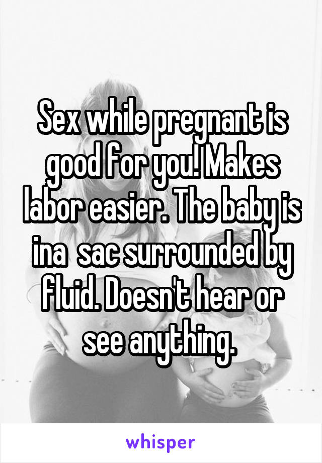 Sex while pregnant is good for you! Makes labor easier. The baby is ina  sac surrounded by fluid. Doesn't hear or see anything. 