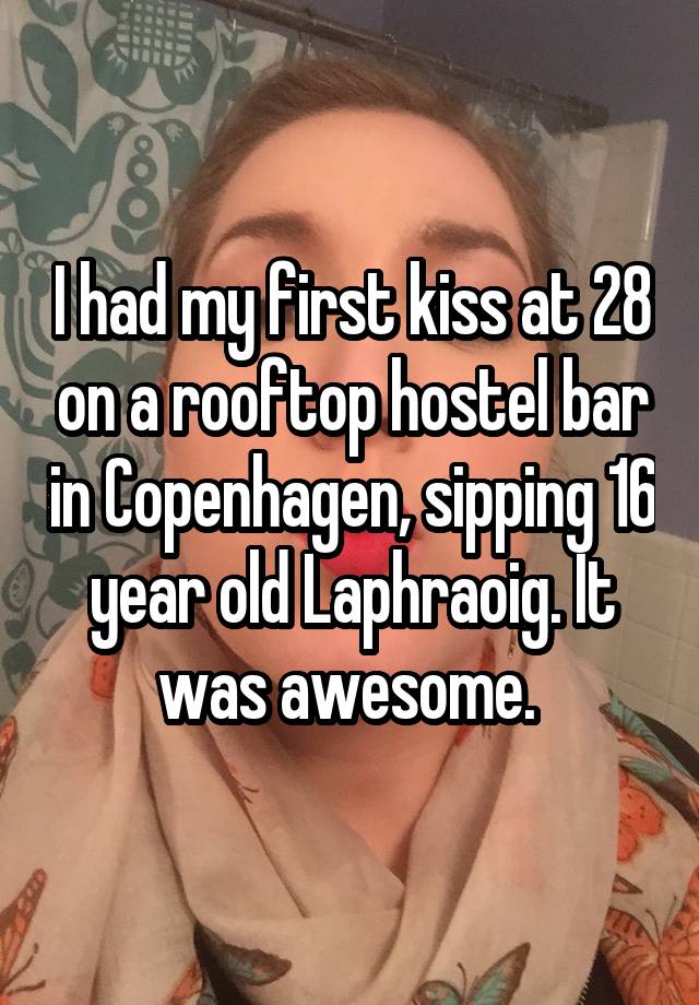 I had my first kiss at 28 on a rooftop hostel bar in Copenhagen, sipping 16 year old Laphraoig. It was awesome. 