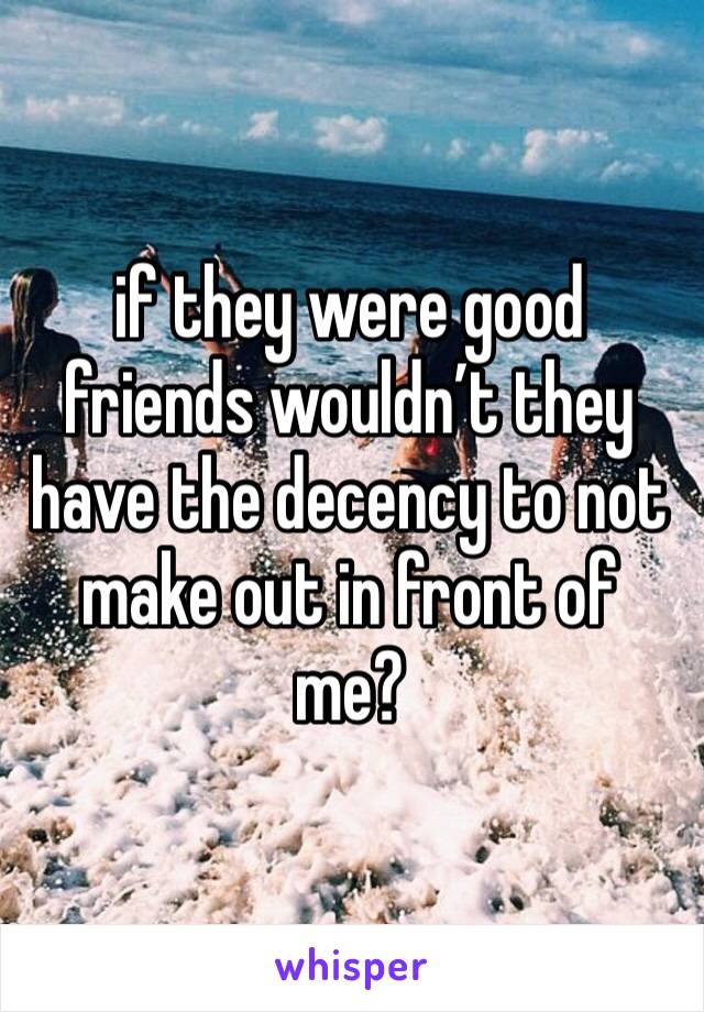 if they were good friends wouldn’t they have the decency to not make out in front of me? 