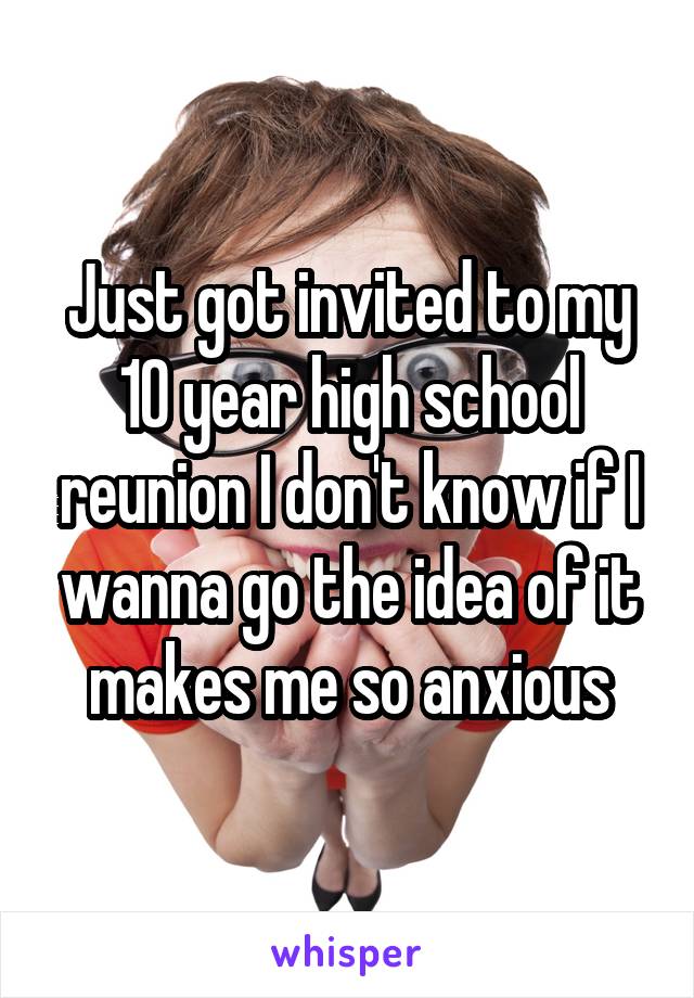 Just got invited to my 10 year high school reunion I don't know if I wanna go the idea of it makes me so anxious