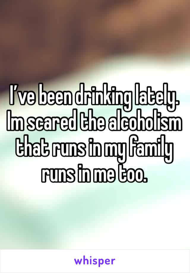 I’ve been drinking lately. Im scared the alcoholism that runs in my family runs in me too. 