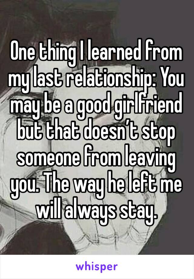 One thing I learned from my last relationship: You may be a good girlfriend but that doesn’t stop someone from leaving you. The way he left me will always stay.