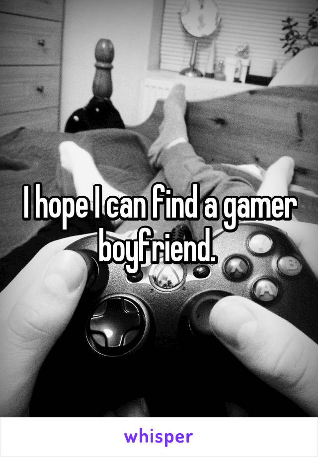 I hope I can find a gamer boyfriend. 