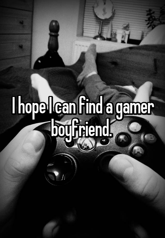 I hope I can find a gamer boyfriend. 