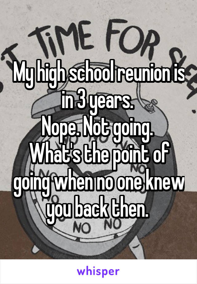 My high school reunion is in 3 years. 
Nope. Not going. 
What's the point of going when no one knew you back then. 