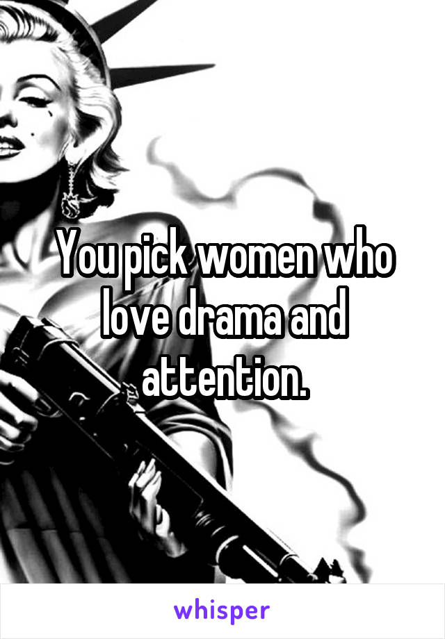 You pick women who love drama and attention.