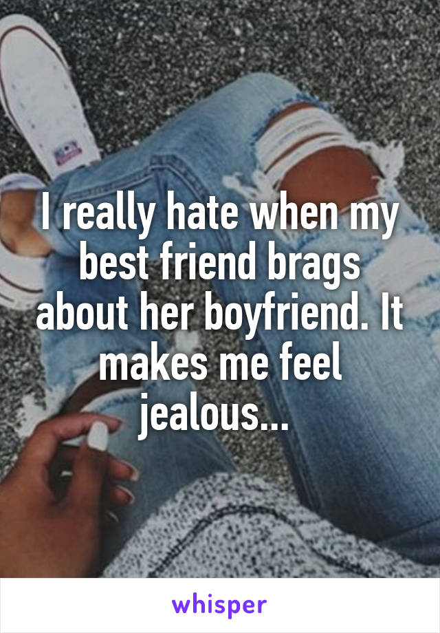 I really hate when my best friend brags about her boyfriend. It makes me feel jealous... 