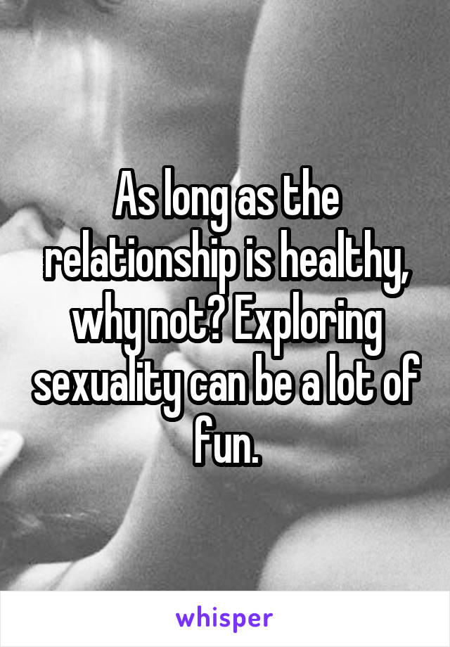 As long as the relationship is healthy, why not? Exploring sexuality can be a lot of fun.