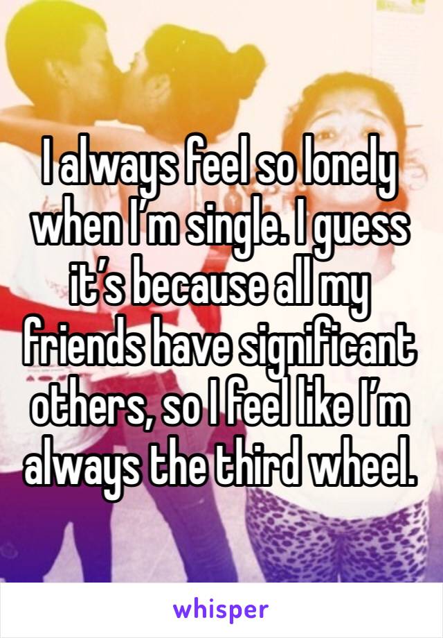 I always feel so lonely when I’m single. I guess it’s because all my friends have significant others, so I feel like I’m always the third wheel.