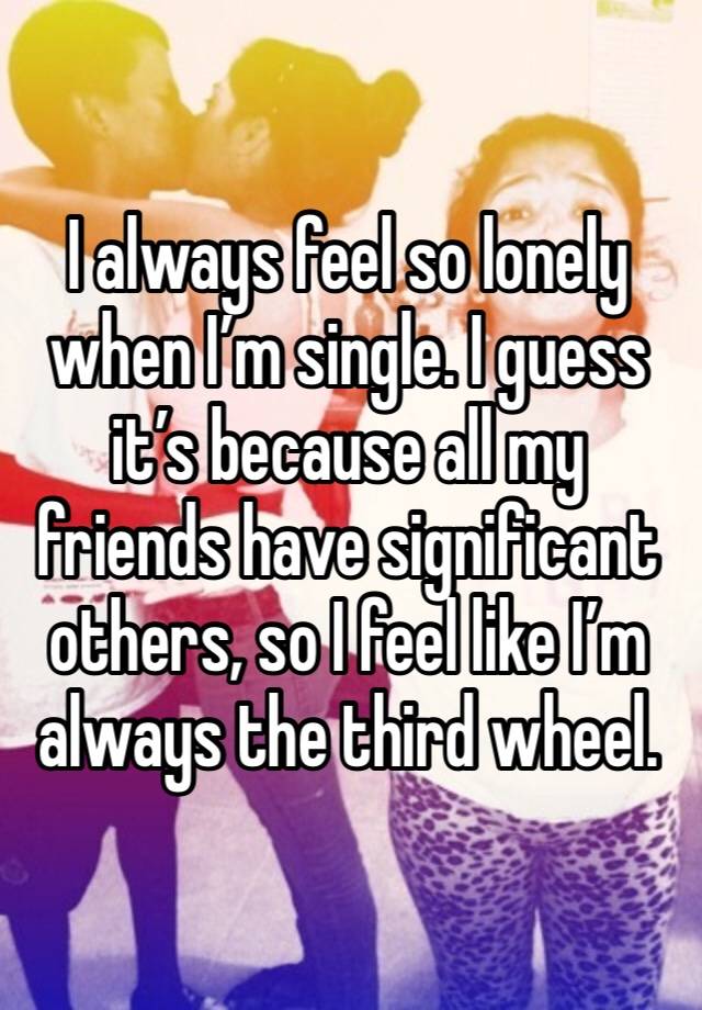 I always feel so lonely when I’m single. I guess it’s because all my friends have significant others, so I feel like I’m always the third wheel.