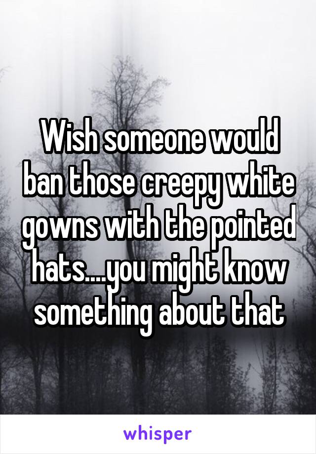 Wish someone would ban those creepy white gowns with the pointed hats....you might know something about that