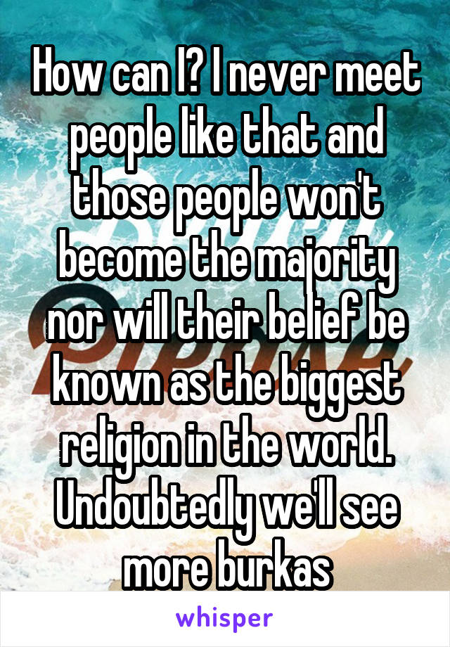 How can I? I never meet people like that and those people won't become the majority nor will their belief be known as the biggest religion in the world.
Undoubtedly we'll see more burkas