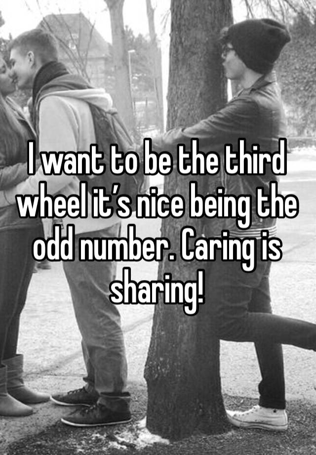 I want to be the third wheel it’s nice being the odd number. Caring is sharing! 