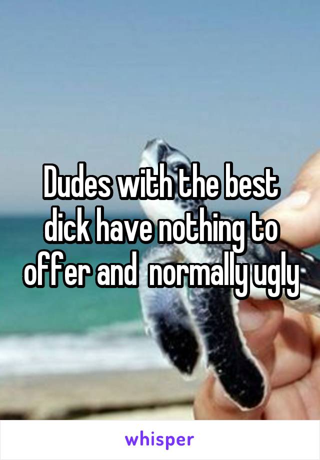 Dudes with the best dick have nothing to offer and  normally ugly