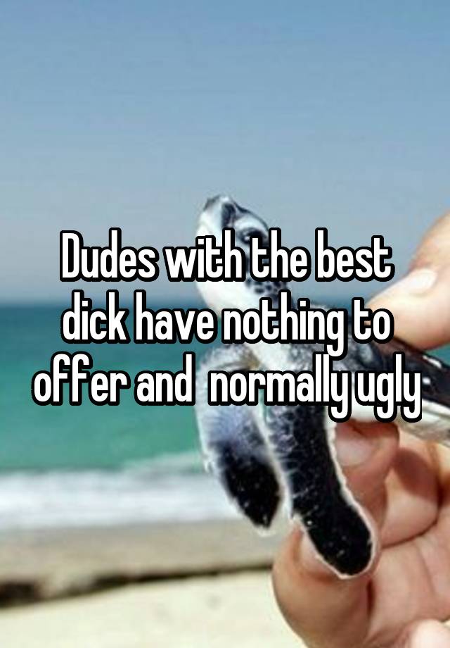 Dudes with the best dick have nothing to offer and  normally ugly