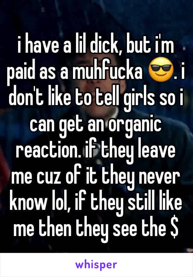 i have a lil dick, but i'm paid as a muhfucka 😎. i don't like to tell girls so i can get an organic reaction. if they leave me cuz of it they never know lol, if they still like me then they see the $