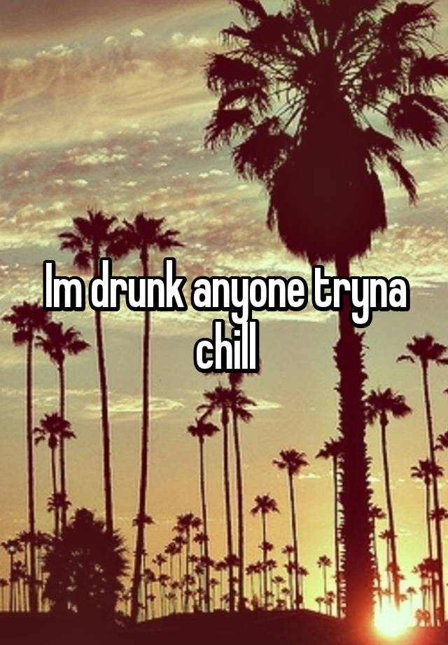 Im drunk anyone tryna chill