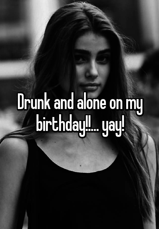 Drunk and alone on my birthday!!... yay!