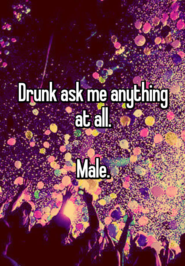 Drunk ask me anything at all.

Male.