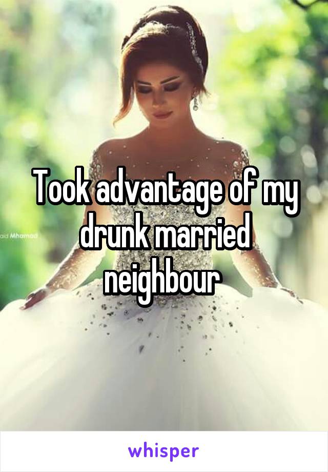 Took advantage of my drunk married neighbour 