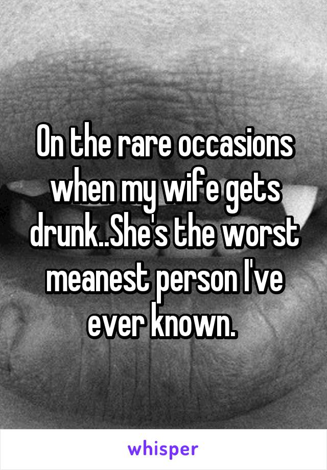 On the rare occasions when my wife gets drunk..She's the worst meanest person I've ever known. 