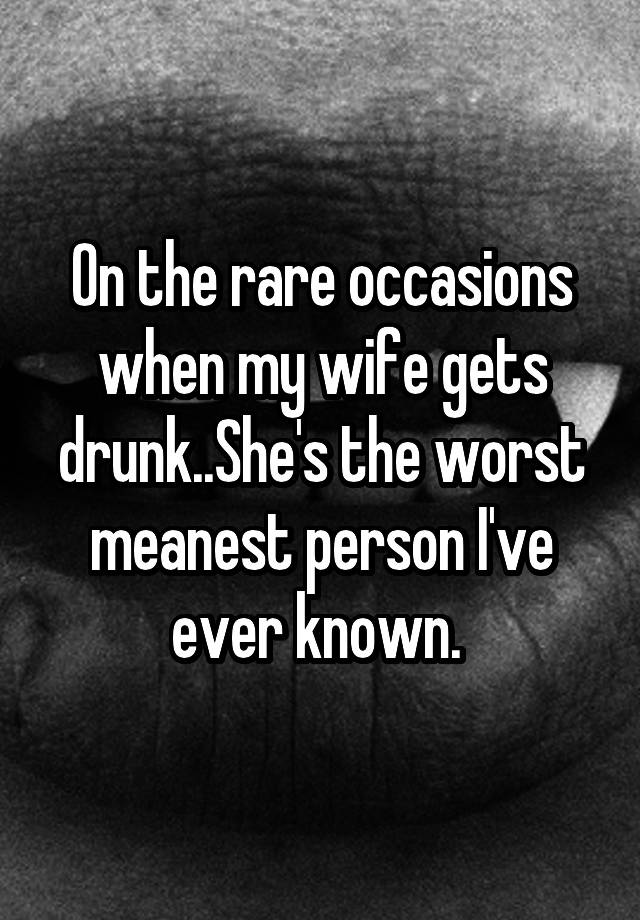 On the rare occasions when my wife gets drunk..She's the worst meanest person I've ever known. 