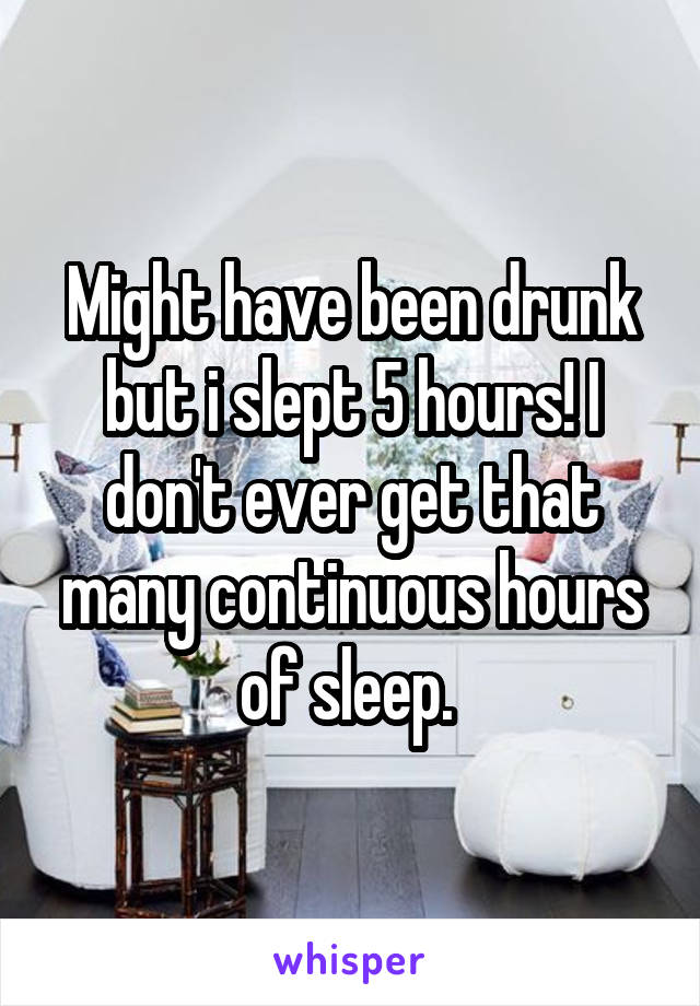 Might have been drunk but i slept 5 hours! I don't ever get that many continuous hours of sleep. 