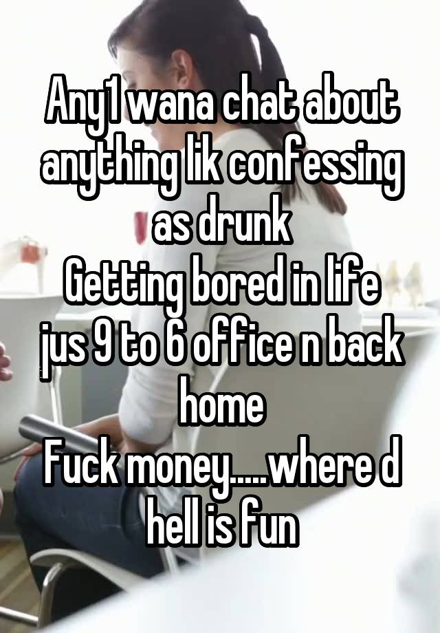 Any1 wana chat about anything lik confessing as drunk
Getting bored in life jus 9 to 6 office n back home
Fuck money.....where d hell is fun