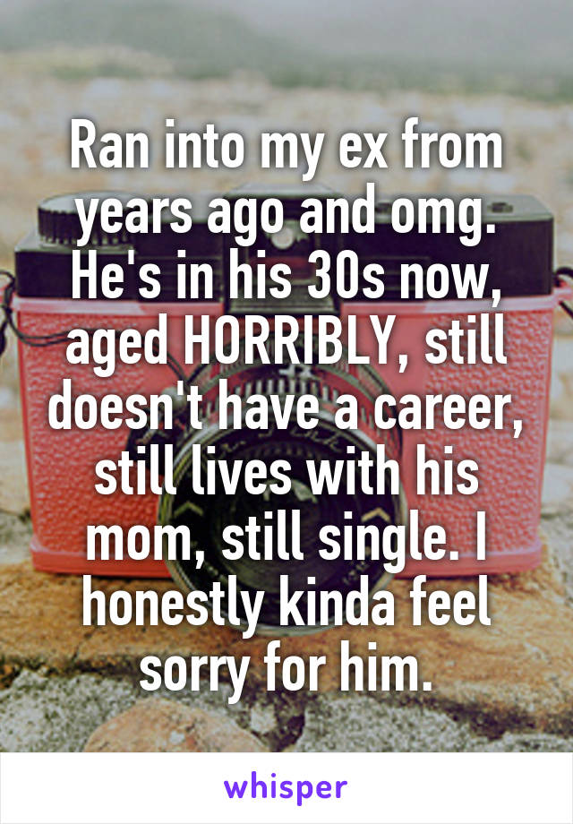 Ran into my ex from years ago and omg. He's in his 30s now, aged HORRIBLY, still doesn't have a career, still lives with his mom, still single. I honestly kinda feel sorry for him.