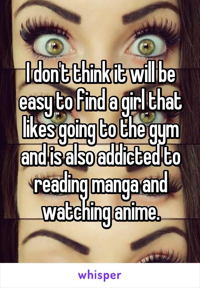 I don't think it will be easy to find a girl that likes going to the gym and is also addicted to reading manga and watching anime.