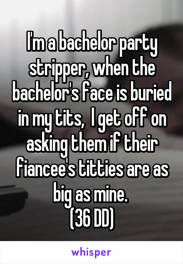 I'm a bachelor party stripper, when the bachelor's face is buried in my tits,  I get off on asking them if their fiancee's titties are as big as mine. 
(36 DD)