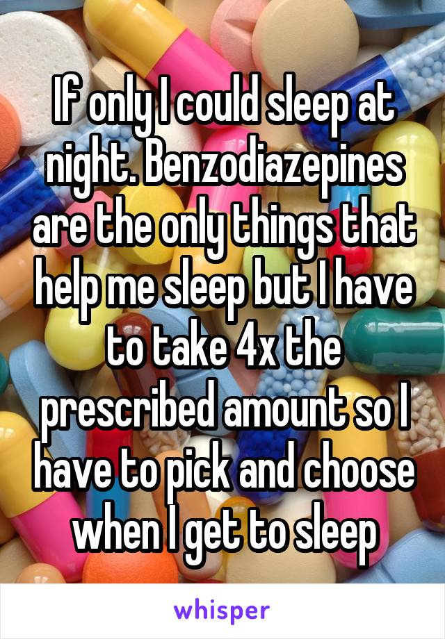 If only I could sleep at night. Benzodiazepines are the only things that help me sleep but I have to take 4x the prescribed amount so I have to pick and choose when I get to sleep