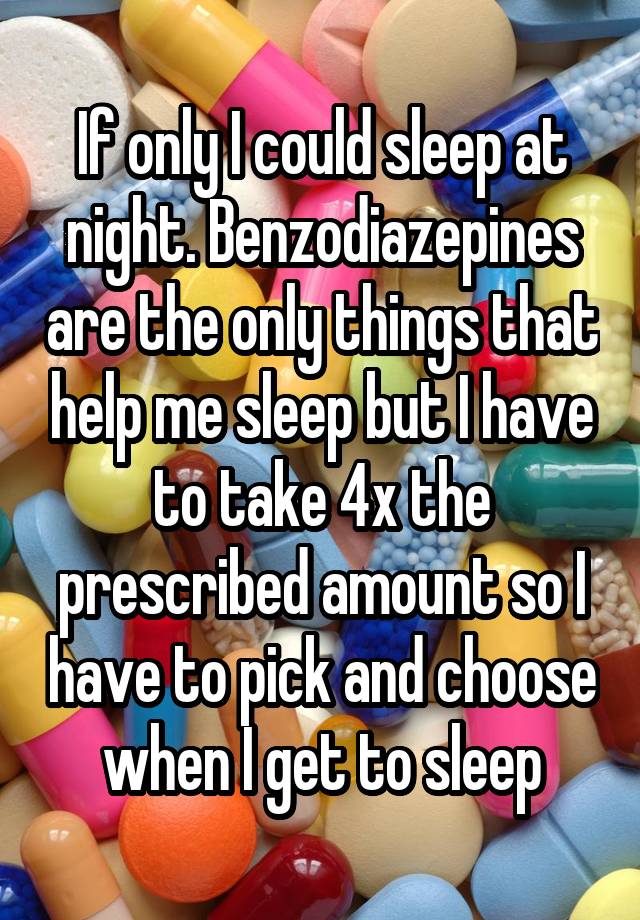 If only I could sleep at night. Benzodiazepines are the only things that help me sleep but I have to take 4x the prescribed amount so I have to pick and choose when I get to sleep