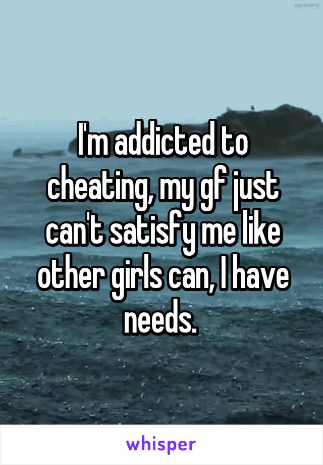 I'm addicted to cheating, my gf just can't satisfy me like other girls can, I have needs. 